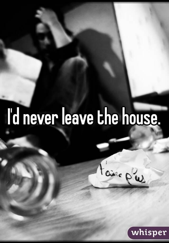 I'd never leave the house.