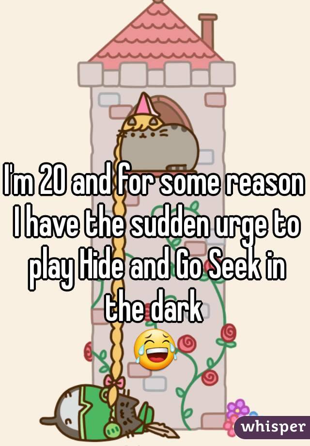 I'm 20 and for some reason I have the sudden urge to play Hide and Go Seek in the dark 
😂