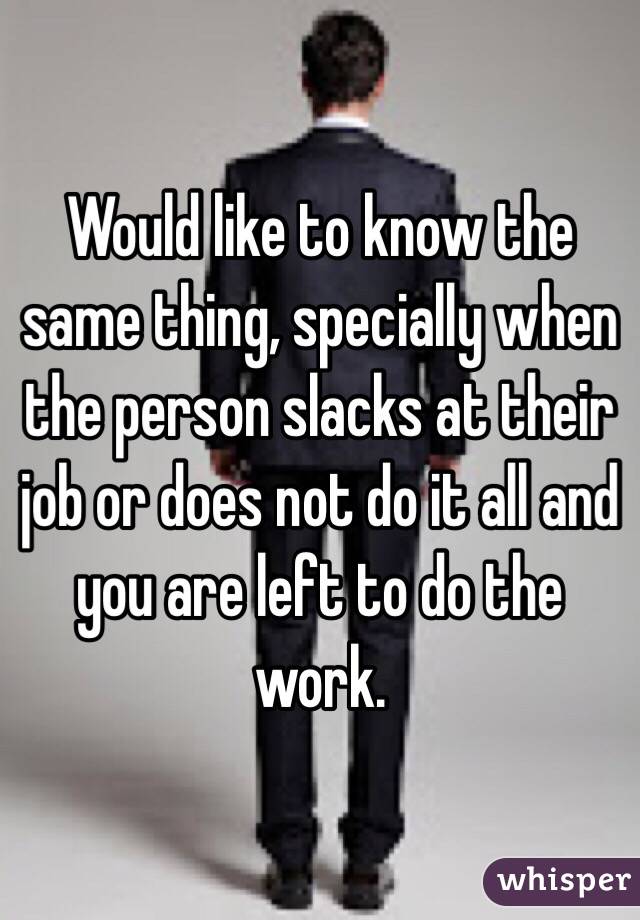 Would like to know the same thing, specially when the person slacks at their job or does not do it all and you are left to do the work. 
