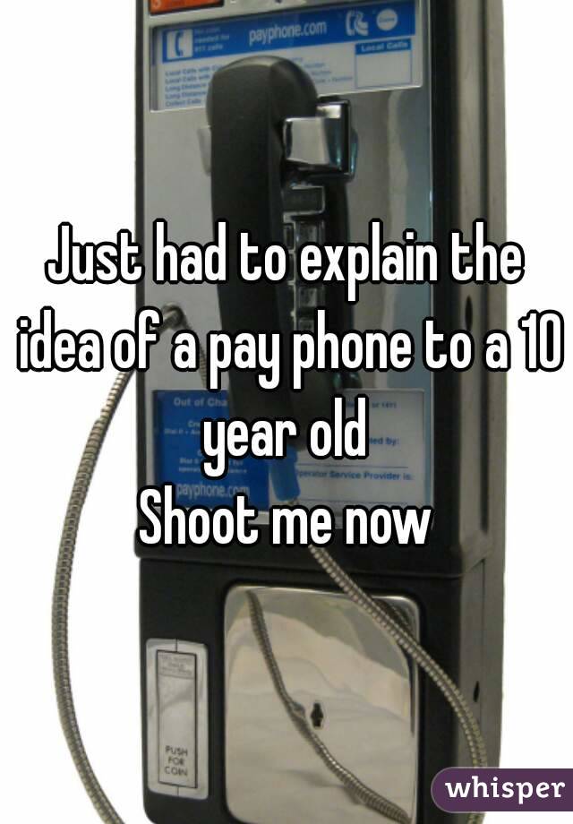 Just had to explain the idea of a pay phone to a 10 year old 
Shoot me now