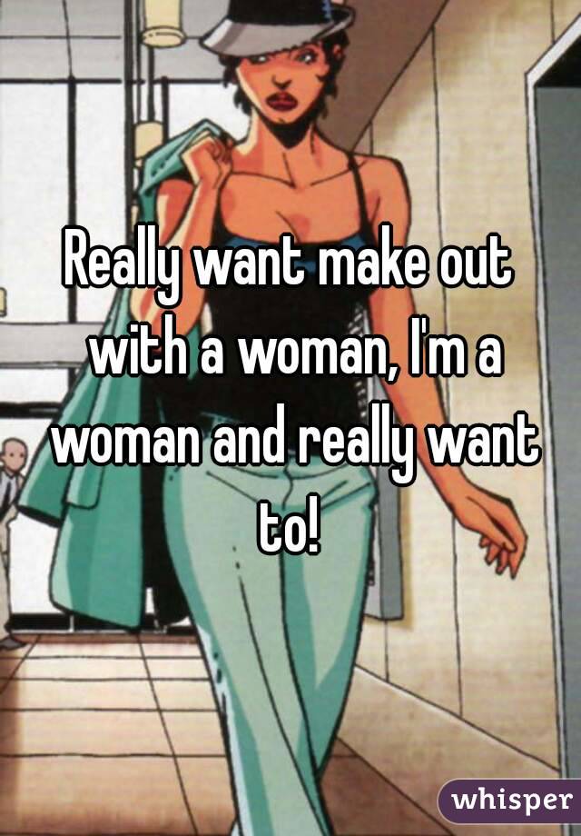 Really want make out with a woman, I'm a woman and really want to! 