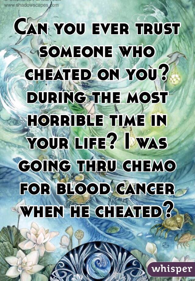 Can you ever trust someone who cheated on you? during the most horrible time in your life? I was going thru chemo for blood cancer when he cheated? 
