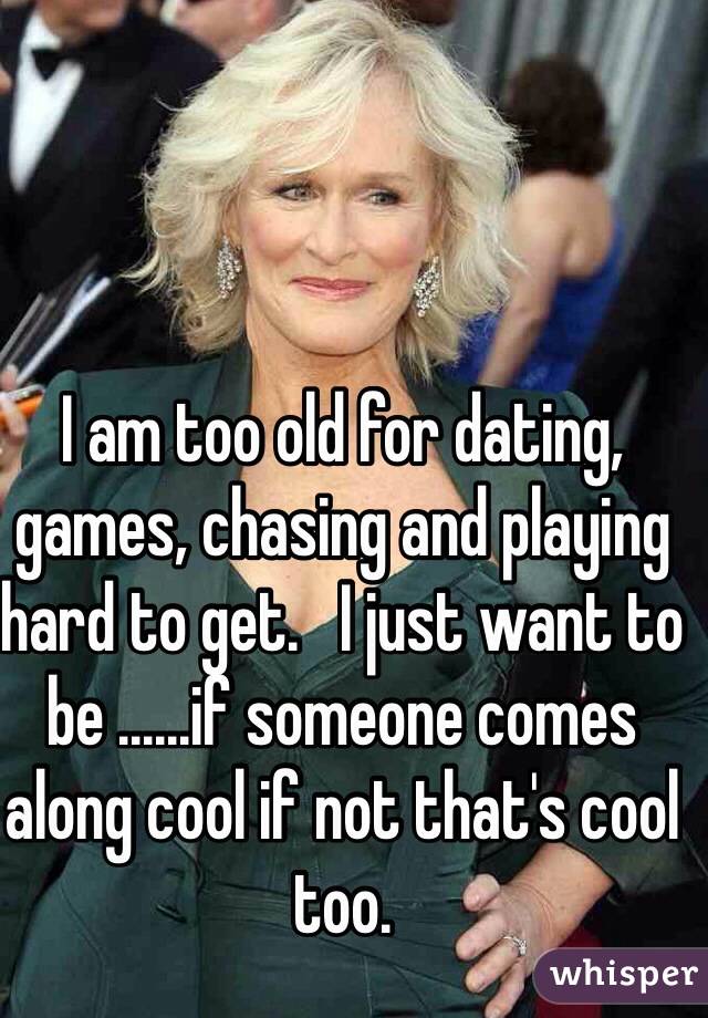 I am too old for dating, games, chasing and playing hard to get.   I just want to be ......if someone comes along cool if not that's cool too.  