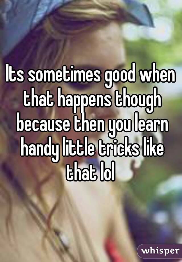 Its sometimes good when that happens though because then you learn handy little tricks like that lol 