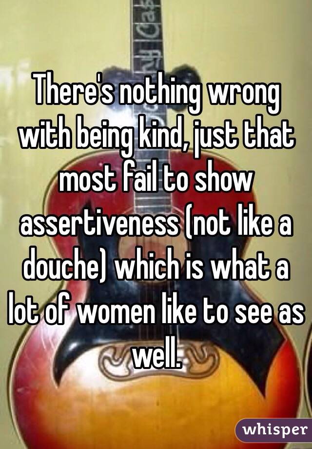There's nothing wrong with being kind, just that most fail to show assertiveness (not like a douche) which is what a lot of women like to see as well.