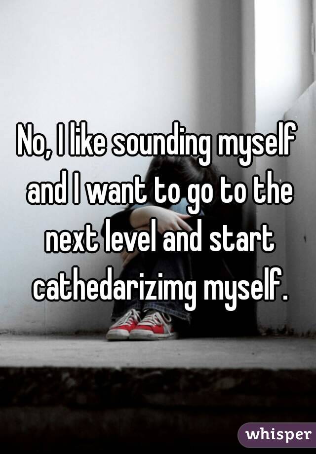 No, I like sounding myself and I want to go to the next level and start cathedarizimg myself.