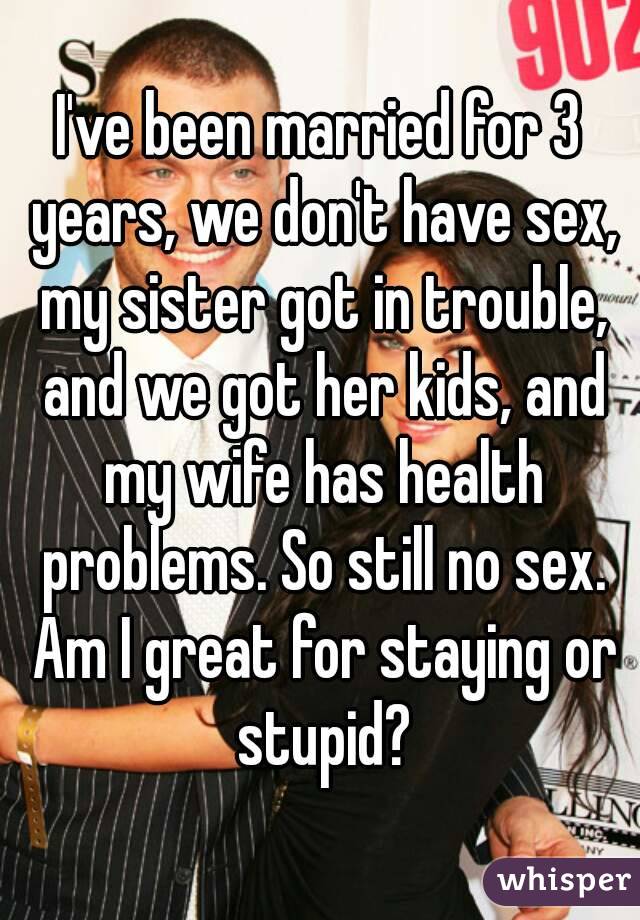 I've been married for 3 years, we don't have sex, my sister got in trouble, and we got her kids, and my wife has health problems. So still no sex. Am I great for staying or stupid?