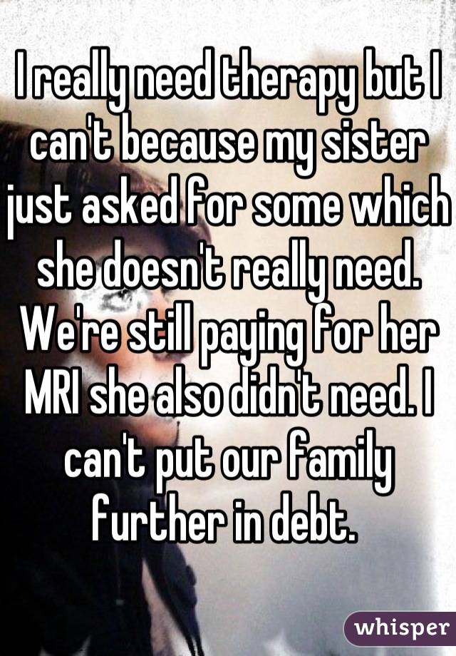 I really need therapy but I can't because my sister just asked for some which she doesn't really need. We're still paying for her MRI she also didn't need. I can't put our family further in debt. 