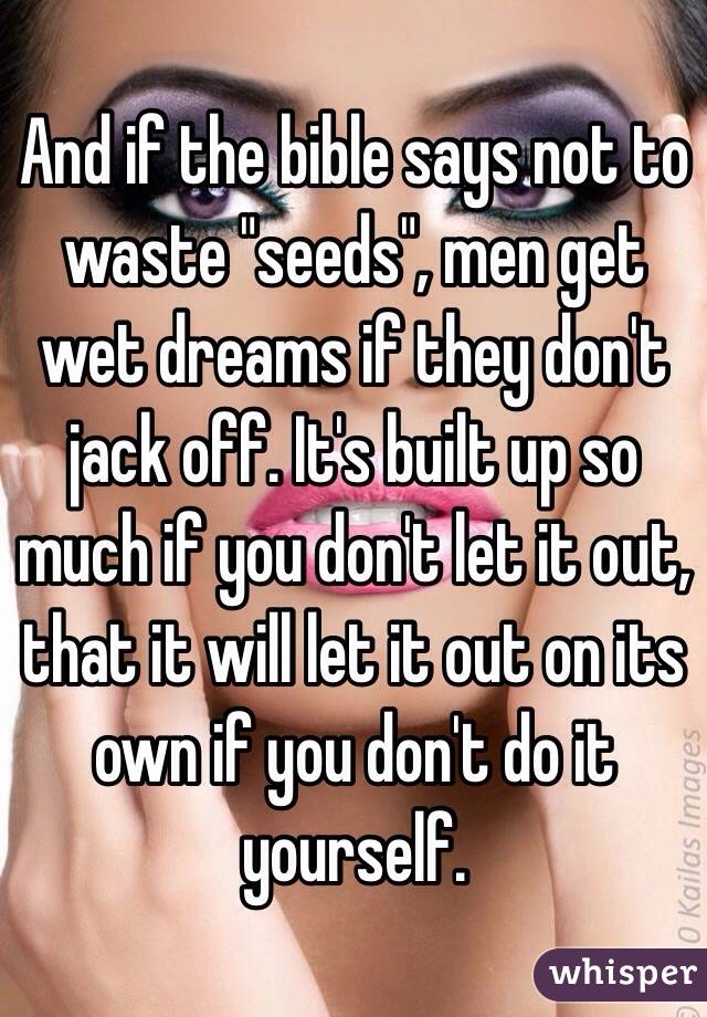 And if the bible says not to waste "seeds", men get wet dreams if they don't jack off. It's built up so much if you don't let it out, that it will let it out on its own if you don't do it yourself. 