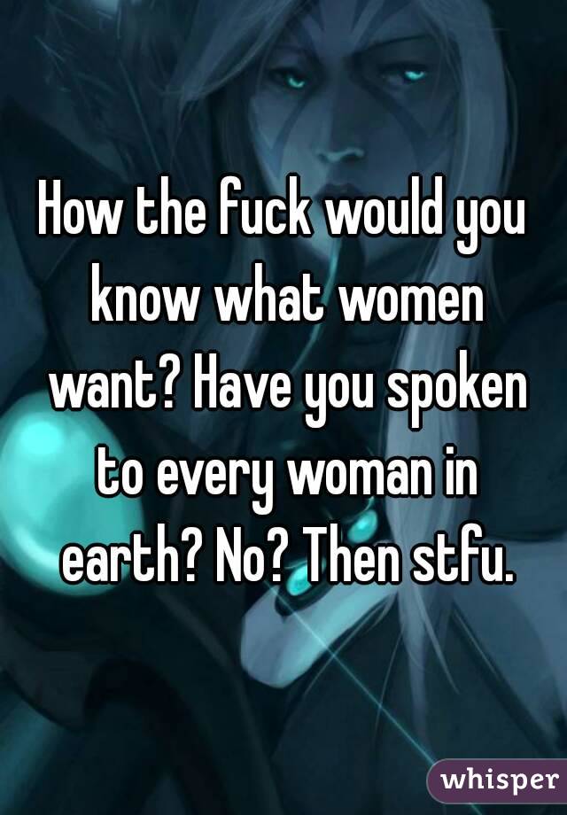 How the fuck would you know what women want? Have you spoken to every woman in earth? No? Then stfu.