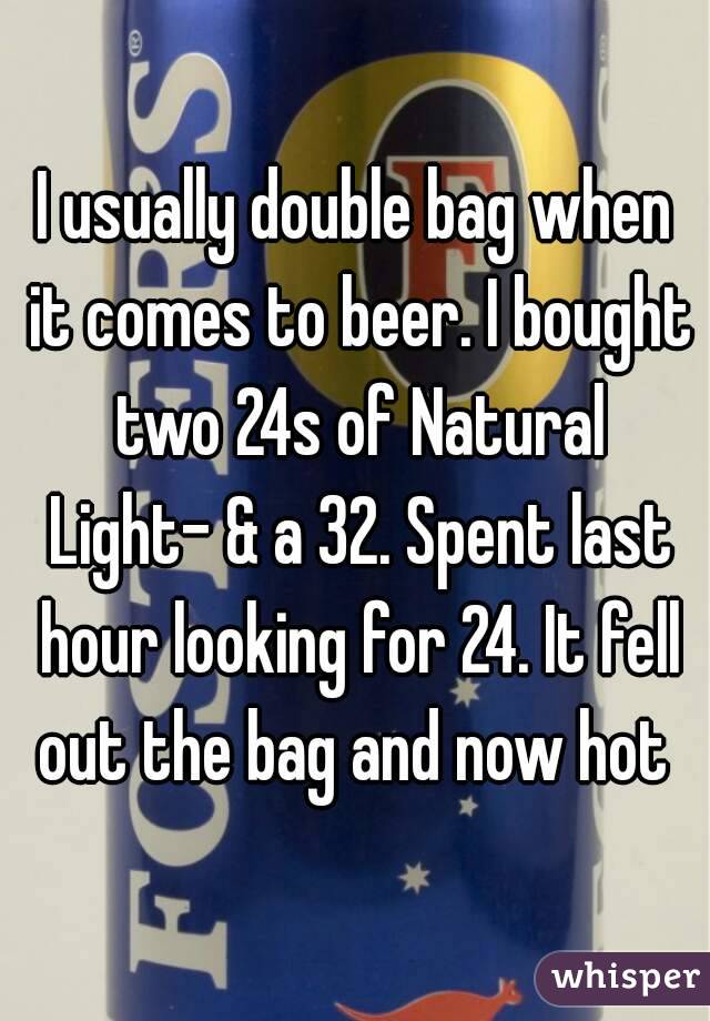I usually double bag when it comes to beer. I bought two 24s of Natural Light- & a 32. Spent last hour looking for 24. It fell out the bag and now hot 