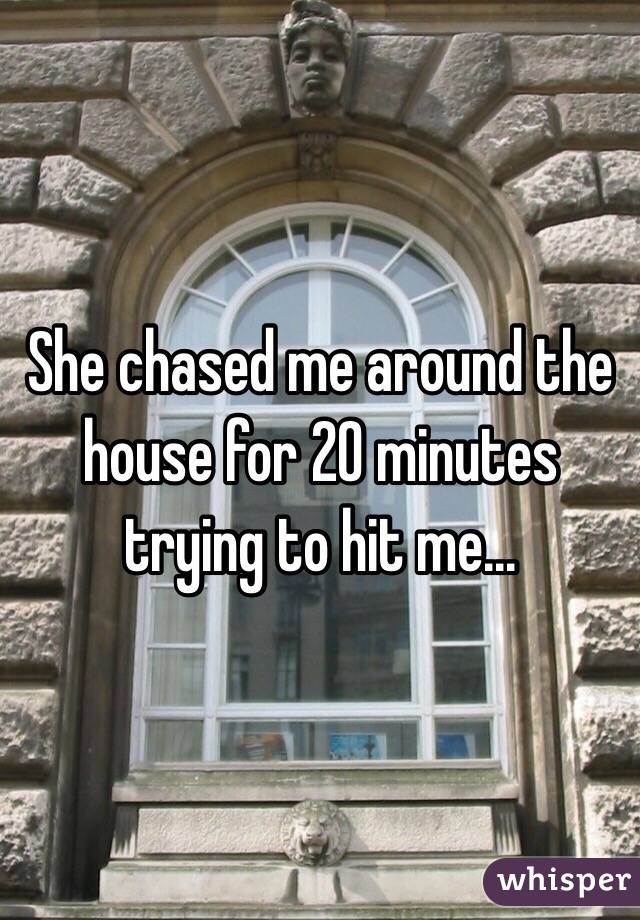 She chased me around the house for 20 minutes trying to hit me...