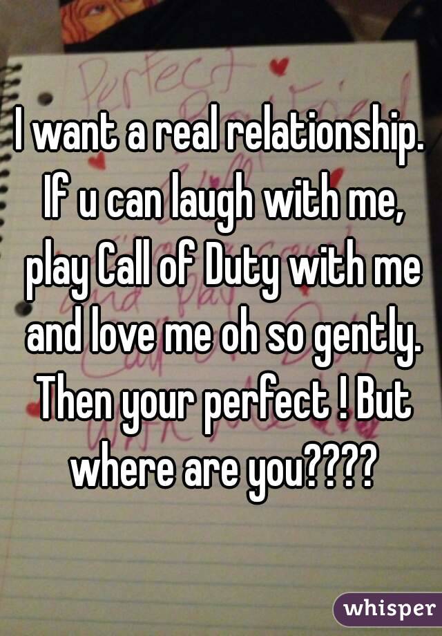 I want a real relationship. If u can laugh with me, play Call of Duty with me and love me oh so gently. Then your perfect ! But where are you????