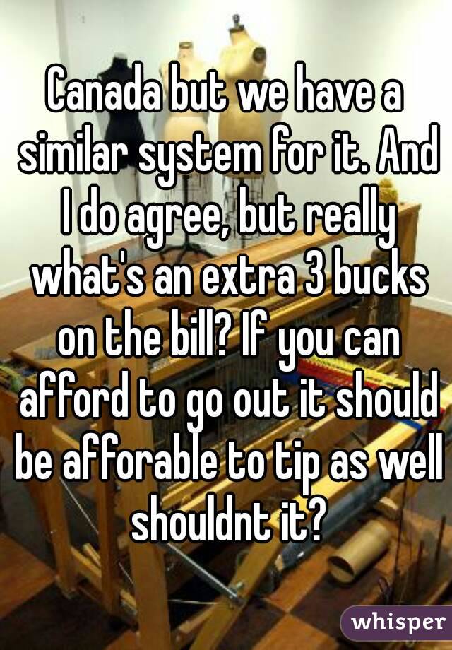 Canada but we have a similar system for it. And I do agree, but really what's an extra 3 bucks on the bill? If you can afford to go out it should be afforable to tip as well shouldnt it?