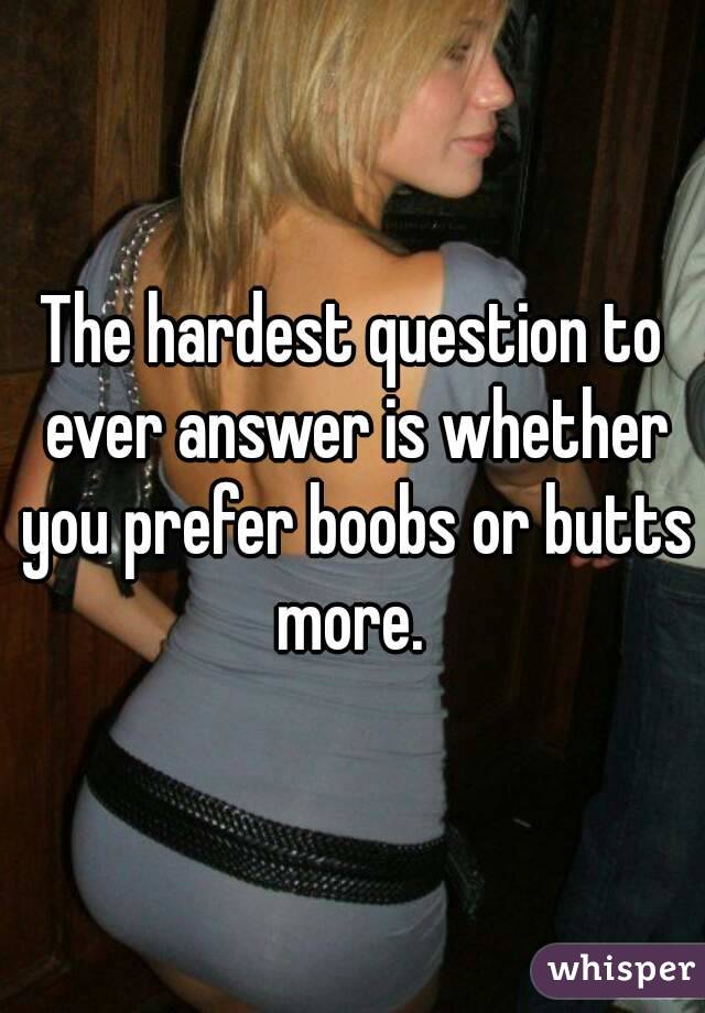 The hardest question to ever answer is whether you prefer boobs or butts more. 