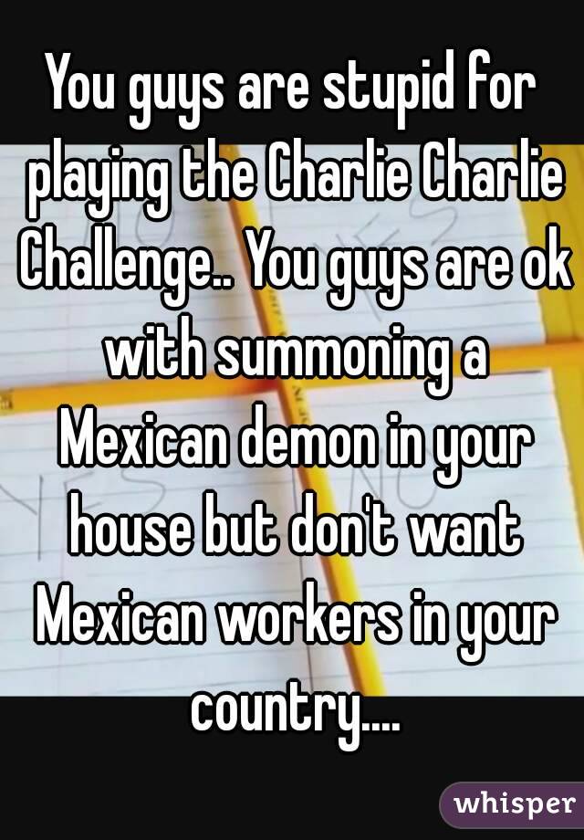 You guys are stupid for playing the Charlie Charlie Challenge.. You guys are ok with summoning a Mexican demon in your house but don't want Mexican workers in your country....