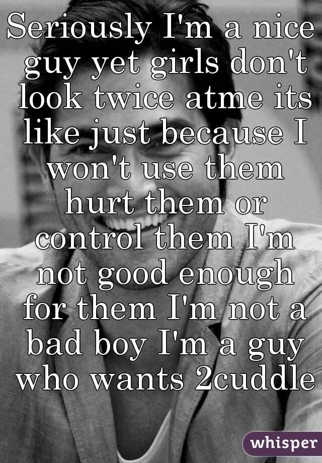 Seriously I'm a nice guy yet girls don't look twice atme its like just because I won't use them hurt them or control them I'm not good enough for them I'm not a bad boy I'm a guy who wants 2cuddle 