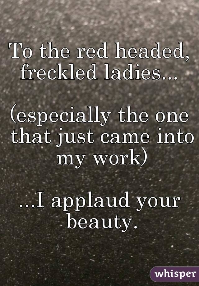 To the red headed, freckled ladies... 

(especially the one that just came into my work)

...I applaud your beauty.
