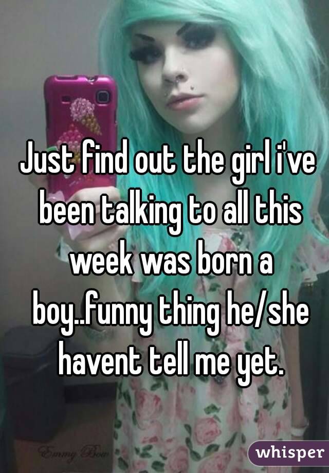 Just find out the girl i've been talking to all this week was born a boy..funny thing he/she havent tell me yet.
