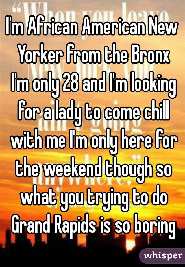 I'm African American New Yorker from the Bronx I'm only 28 and I'm looking for a lady to come chill with me I'm only here for the weekend though so what you trying to do Grand Rapids is so boring