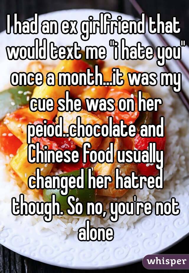 I had an ex girlfriend that would text me "i hate you" once a month...it was my cue she was on her peiod..chocolate and Chinese food usually changed her hatred though. So no, you're not alone