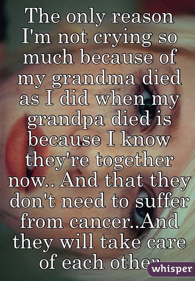 The only reason I'm not crying so much because of my grandma died as I did when my grandpa died is because I know they're together now.. And that they don't need to suffer from cancer..And they will take care of each other    