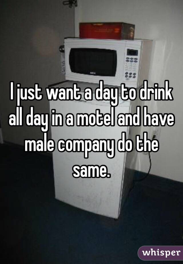 I just want a day to drink all day in a motel and have male company do the same. 