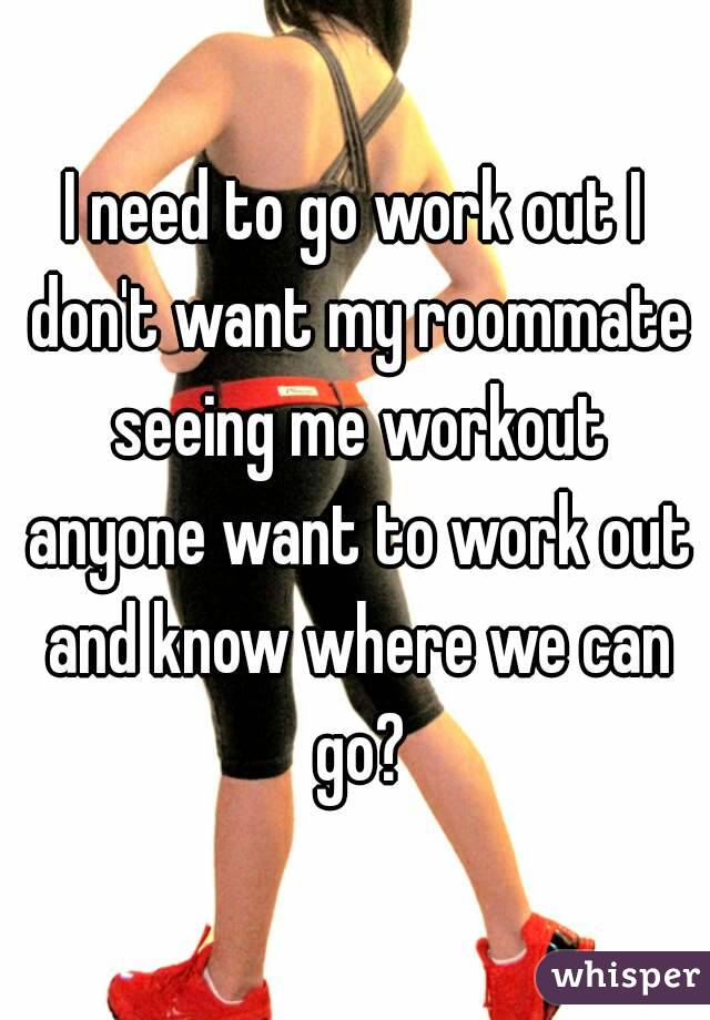 I need to go work out I don't want my roommate seeing me workout anyone want to work out and know where we can go?