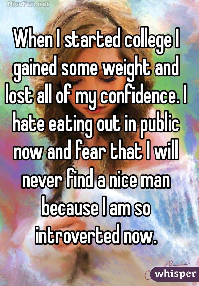 When I started college I gained some weight and lost all of my confidence. I hate eating out in public now and fear that I will never find a nice man because I am so introverted now. 