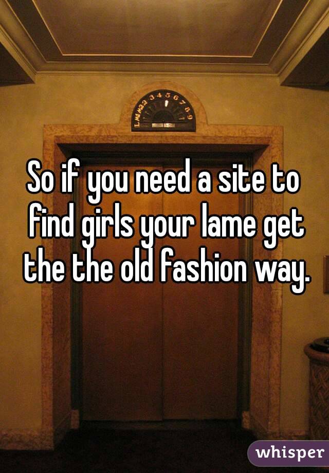 So if you need a site to find girls your lame get the the old fashion way.