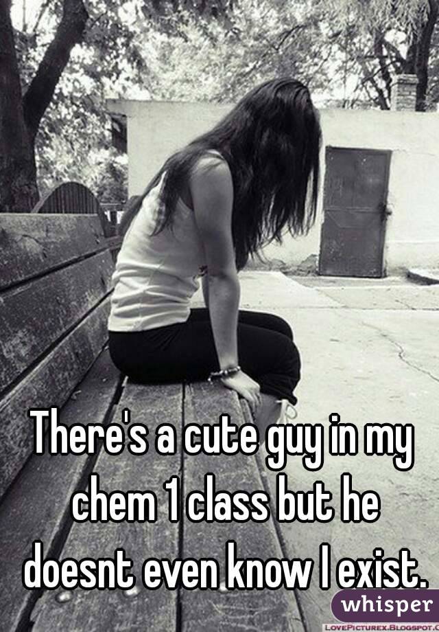 There's a cute guy in my chem 1 class but he doesnt even know I exist.