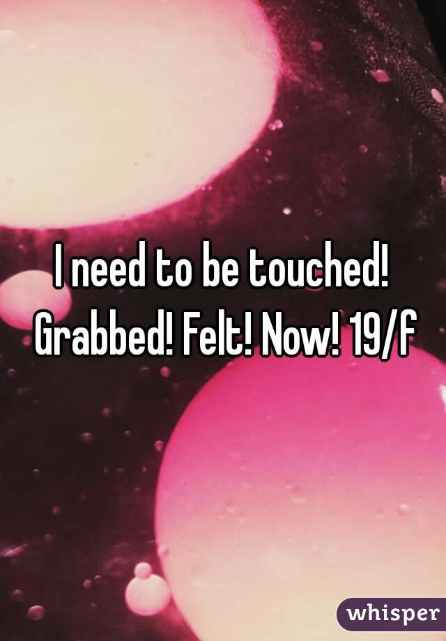 I need to be touched! Grabbed! Felt! Now! 19/f