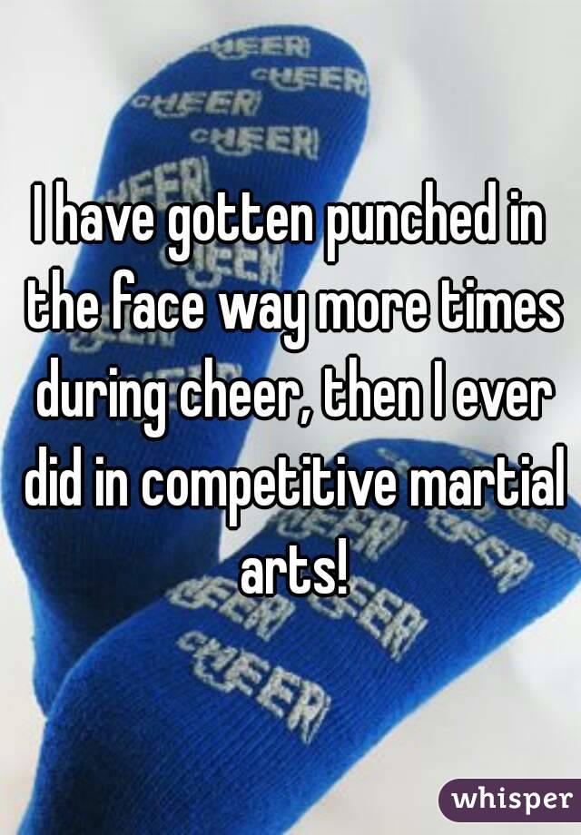 I have gotten punched in the face way more times during cheer, then I ever did in competitive martial arts!