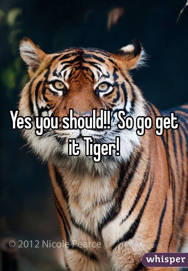 Yes you should!!  So go get it Tiger!