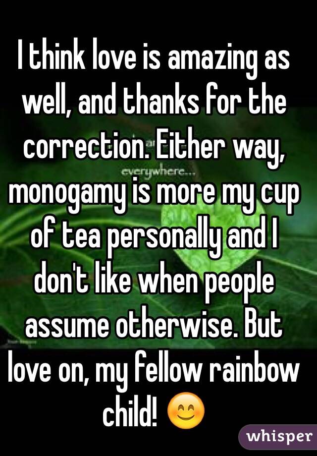 I think love is amazing as well, and thanks for the correction. Either way, monogamy is more my cup of tea personally and I don't like when people assume otherwise. But love on, my fellow rainbow child! 😊