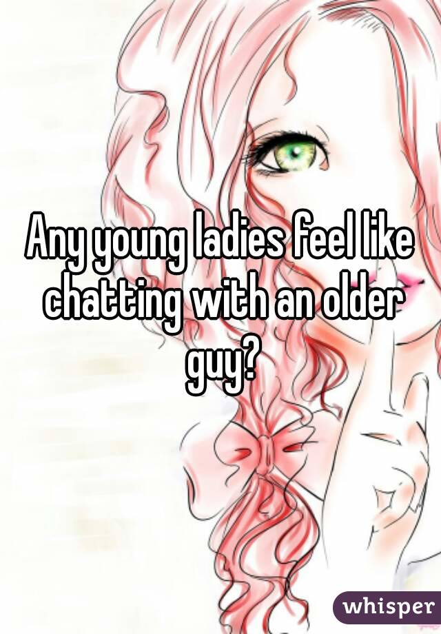 Any young ladies feel like chatting with an older guy?
