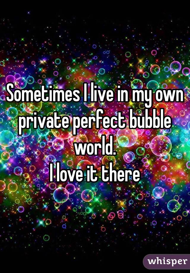 Sometimes I live in my own private perfect bubble world. 
I love it there 