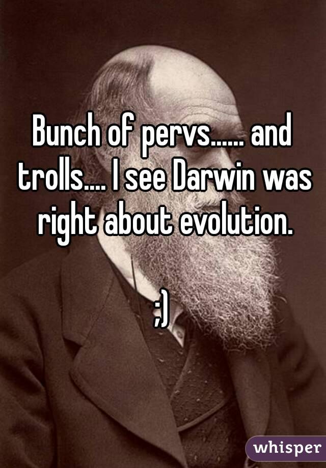 Bunch of pervs...... and trolls.... I see Darwin was right about evolution.

;)