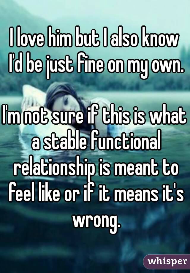 I love him but I also know I'd be just fine on my own.

I'm not sure if this is what a stable functional relationship is meant to feel like or if it means it's wrong.
