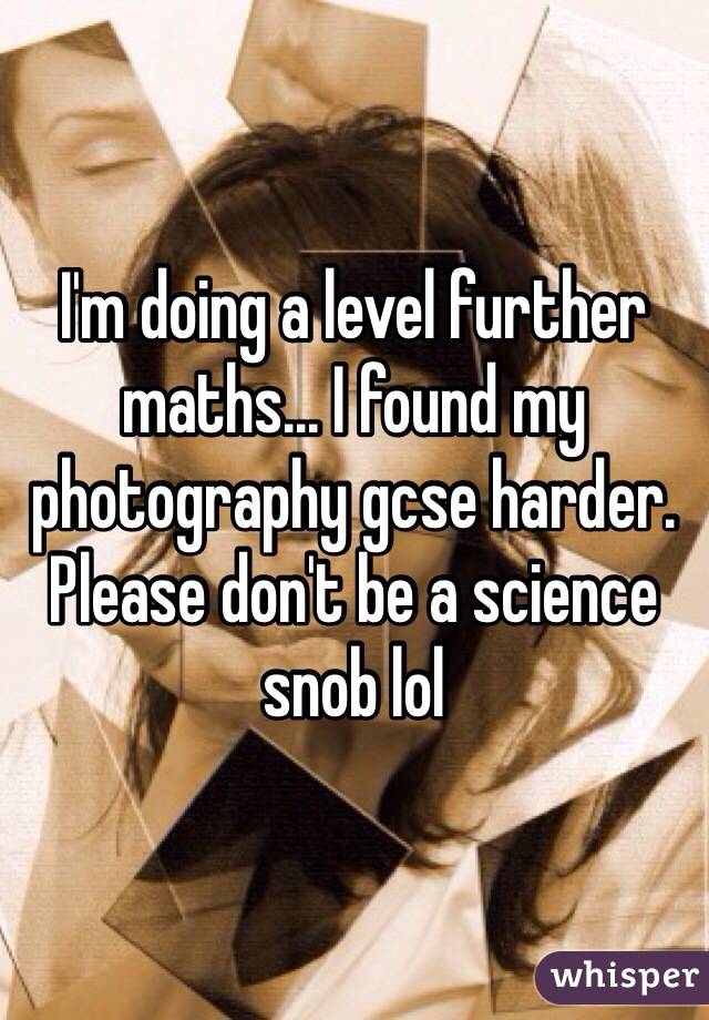 I'm doing a level further maths... I found my photography gcse harder. Please don't be a science snob lol