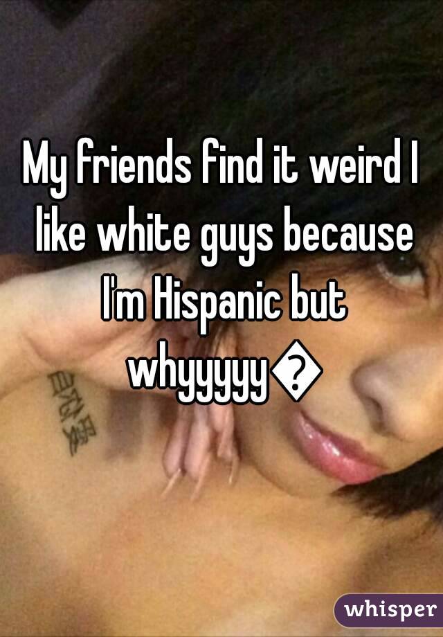 My friends find it weird I like white guys because I'm Hispanic but whyyyyy😒