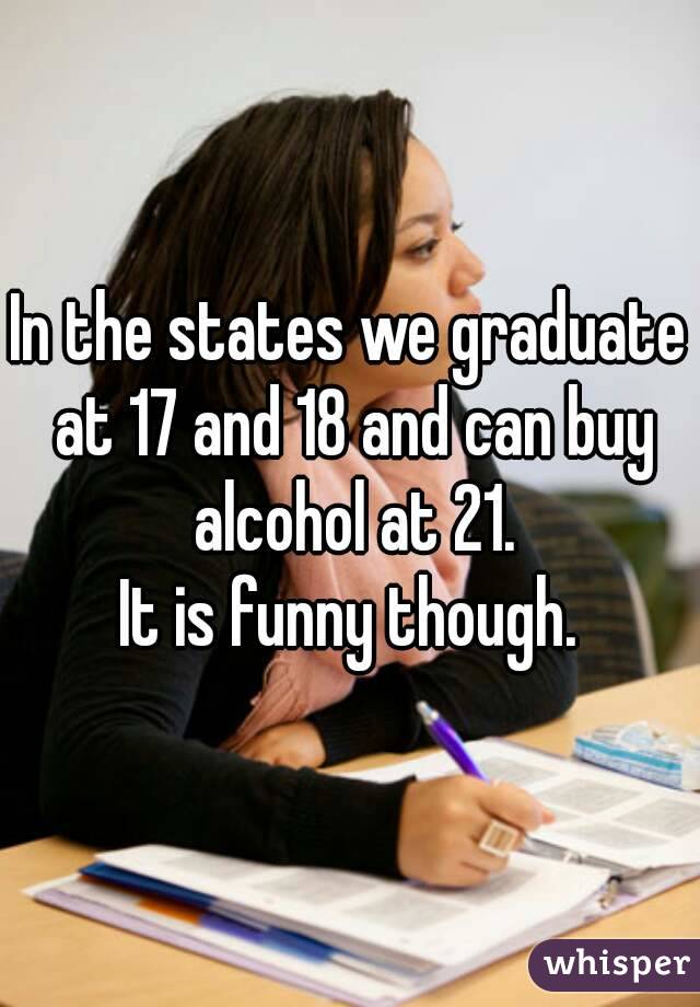 In the states we graduate at 17 and 18 and can buy alcohol at 21.
It is funny though.