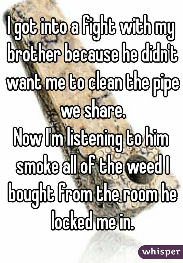 I got into a fight with my brother because he didn't want me to clean the pipe we share.
Now I'm listening to him smoke all of the weed I bought from the room he locked me in.