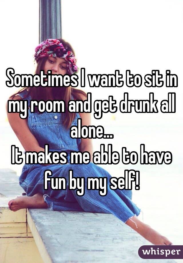 Sometimes I want to sit in my room and get drunk all alone... 
It makes me able to have fun by my self!