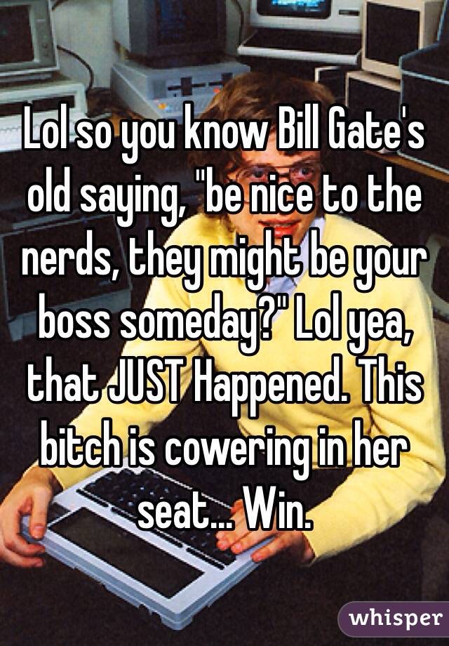 Lol so you know Bill Gate's old saying, "be nice to the nerds, they might be your boss someday?" Lol yea, that JUST Happened. This bitch is cowering in her seat... Win.
