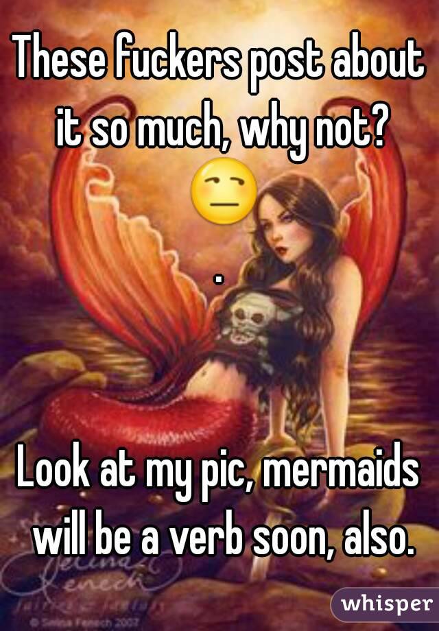 These fuckers post about it so much, why not? 😒.


Look at my pic, mermaids will be a verb soon, also.
