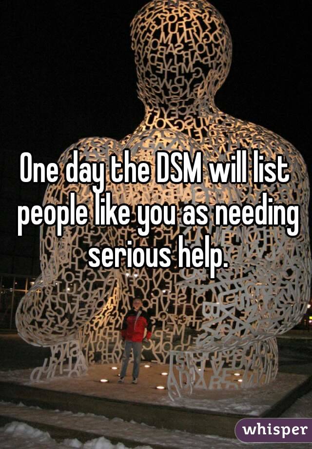 One day the DSM will list people like you as needing serious help.