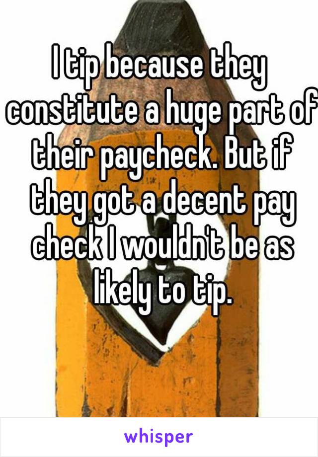 I tip because they constitute a huge part of their paycheck. But if they got a decent pay check I wouldn't be as likely to tip.