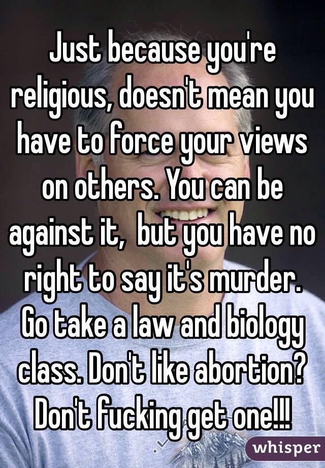 Just because you're religious, doesn't mean you have to force your views on others. You can be against it,  but you have no right to say it's murder. Go take a law and biology class. Don't like abortion? Don't fucking get one!!! 