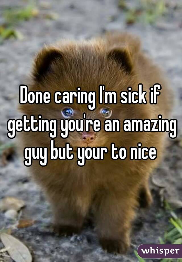 Done caring I'm sick if getting you're an amazing guy but your to nice 